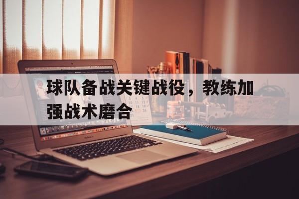 官网入口-球队备战关键战役，教练加强战术磨合(足球教练安排战术)