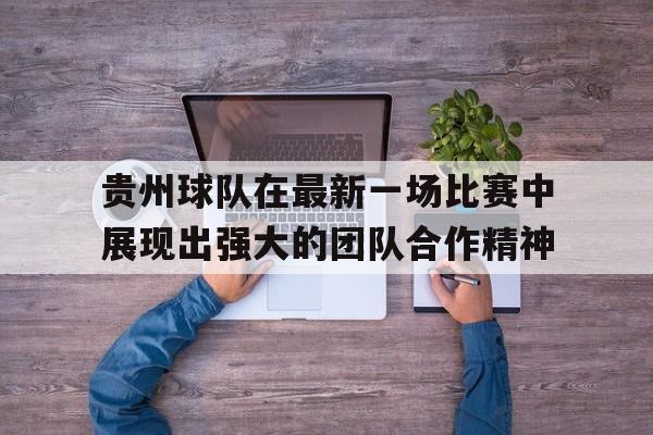 APP官方下载-贵州球队在最新一场比赛中展现出强大的团队合作精神