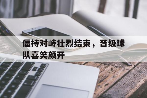 官网入口-僵持对峙壮烈结束，晋级球队喜笑颜开的简单介绍
